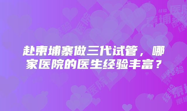 赴柬埔寨做三代试管,哪家医院的医生经验丰富?