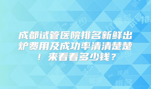 成都试管医院排名新鲜出炉费用及成功率清清楚楚!来看看多少钱?