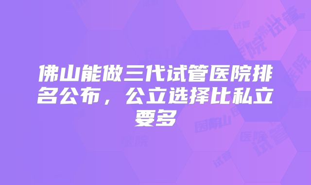 佛山能做三代试管医院排名公布,公立选择比私立要多