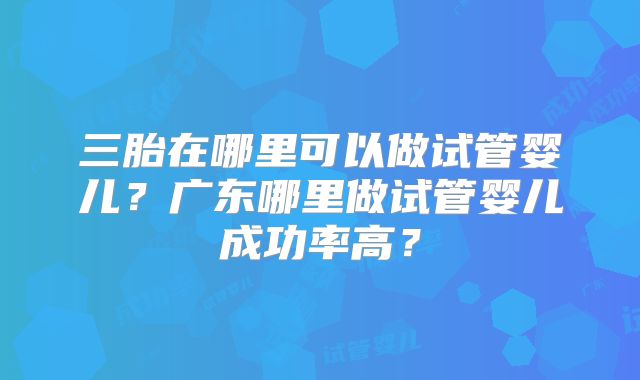 三胎在哪里可以做试管婴儿？广东哪里做试管婴儿成功率高？