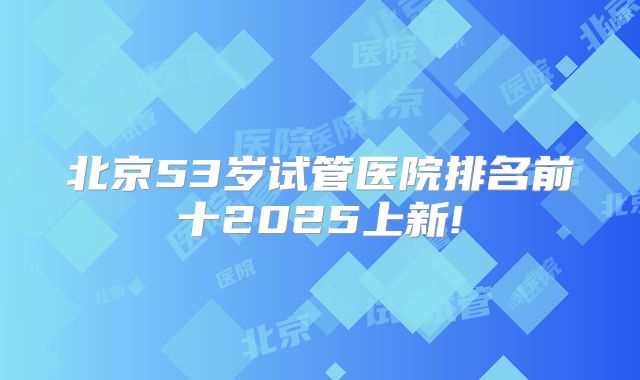 北京53岁试管医院排名前十2025上新!