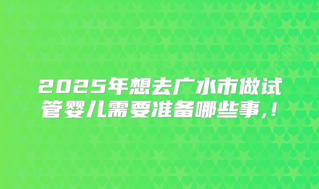 2025年想去广水市做试管婴儿需要准备哪些事,！