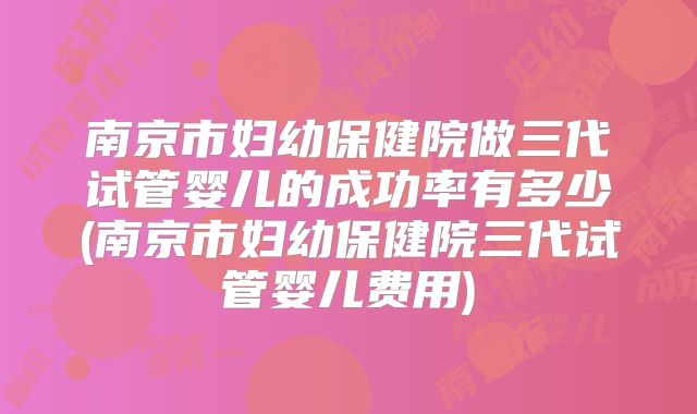 南京市妇幼保健院做三代试管婴儿的成功率有多少(南京市妇幼保健院三代试管婴儿费用)