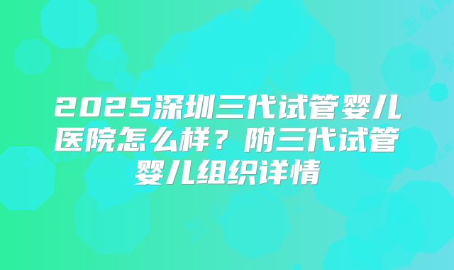 2025深圳三代试管婴儿医院怎么样？附三代试管婴儿组织详情
