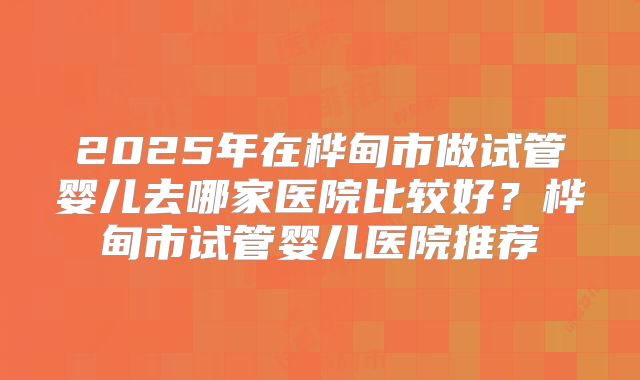2025年在桦甸市做试管婴儿去哪家医院比较好?桦甸市试管婴儿医院推荐