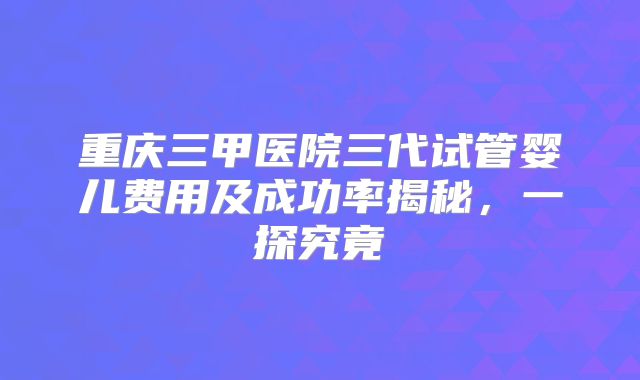 重庆三甲医院三代试管婴儿费用及成功率揭秘，一探究竟