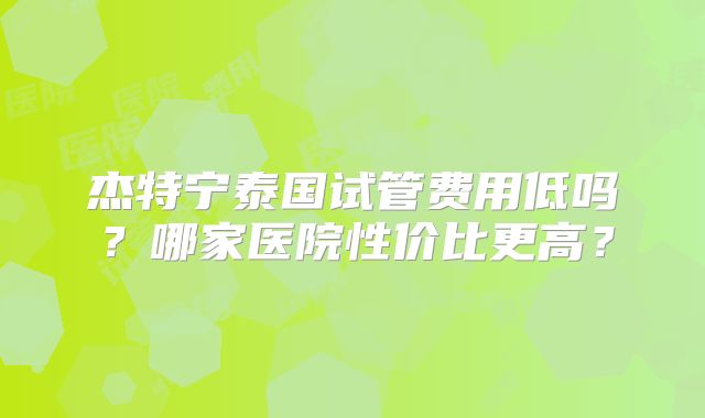 杰特宁泰国试管费用低吗?哪家医院性价比更高?
