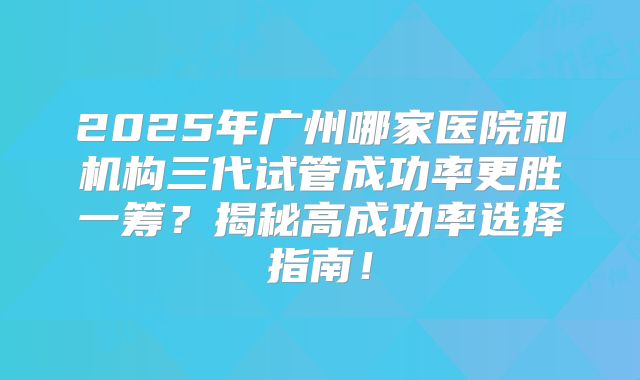 2025年广州哪家医院和机构三代试管成功率更胜一筹？揭秘高成功率选择指南！