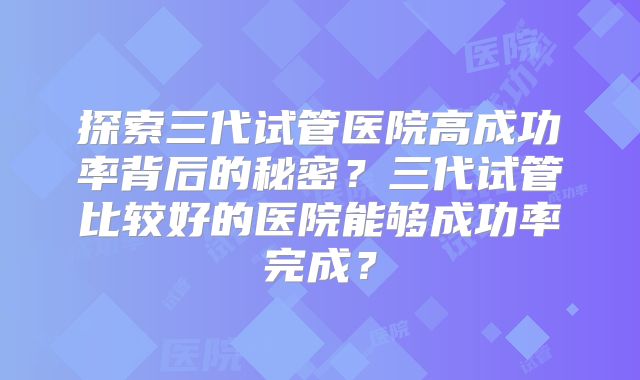 探索三代试管医院高成功率背后的秘密？三代试管比较好的医院能够成功率完成？