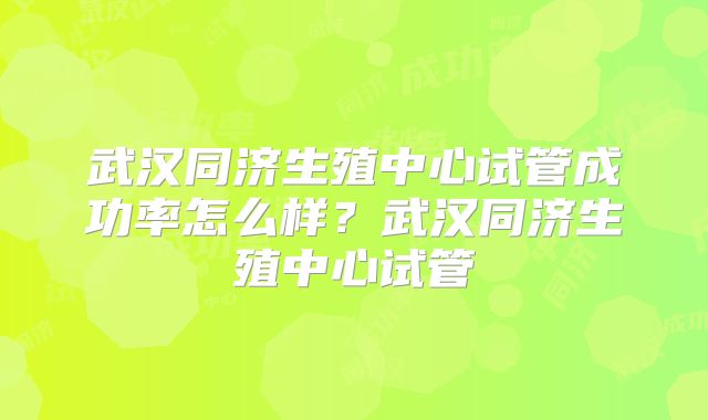 武汉同济生殖中心试管成功率怎么样？武汉同济生殖中心试管