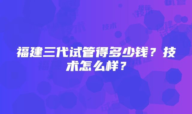 福建三代试管得多少钱？技术怎么样？