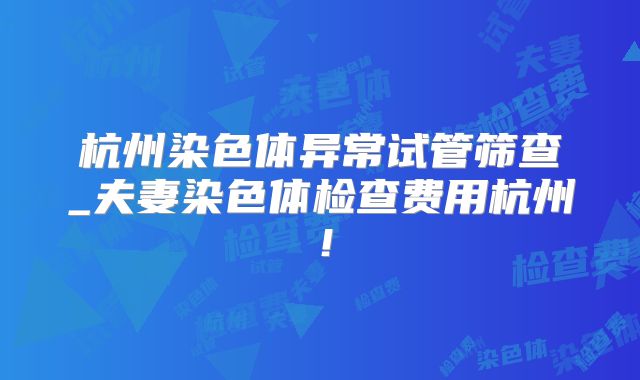 杭州染色体异常试管筛查_夫妻染色体检查费用杭州！