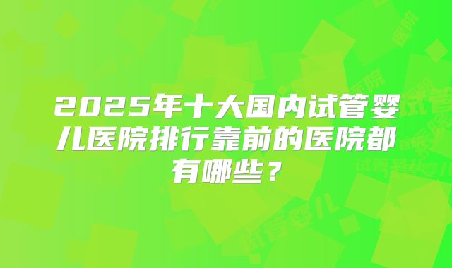 2025年十大国内试管婴儿医院排行靠前的医院都有哪些?