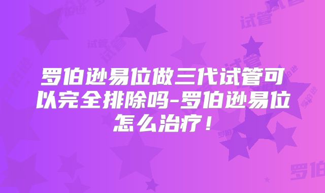 罗伯逊易位做三代试管可以完全排除吗-罗伯逊易位怎么治疗！