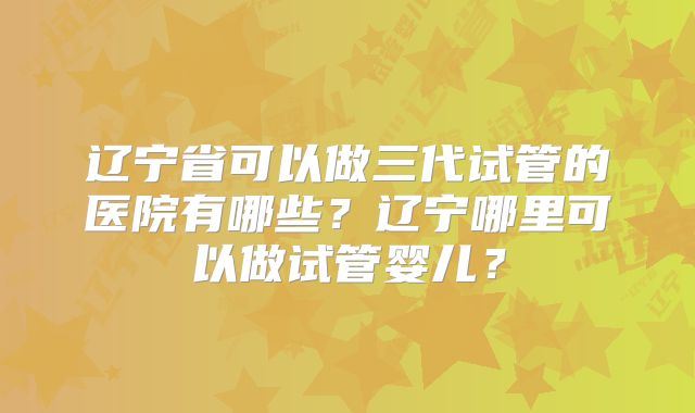 辽宁省可以做三代试管的医院有哪些?辽宁哪里可以做试管婴儿?