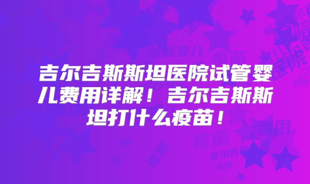 吉尔吉斯斯坦医院试管婴儿费用详解！吉尔吉斯斯坦打什么疫苗！