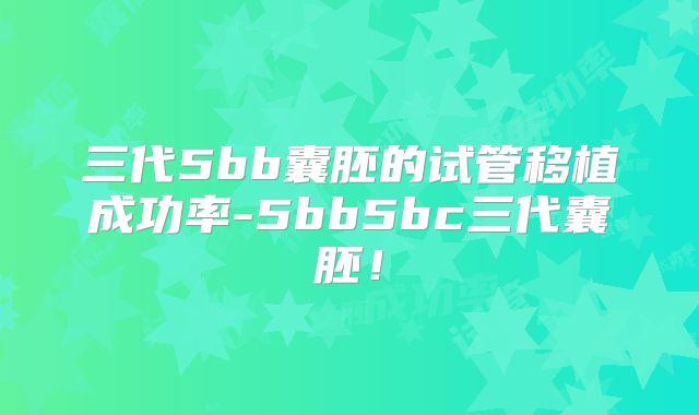三代5bb囊胚的试管移植成功率-5bb5bc三代囊胚！