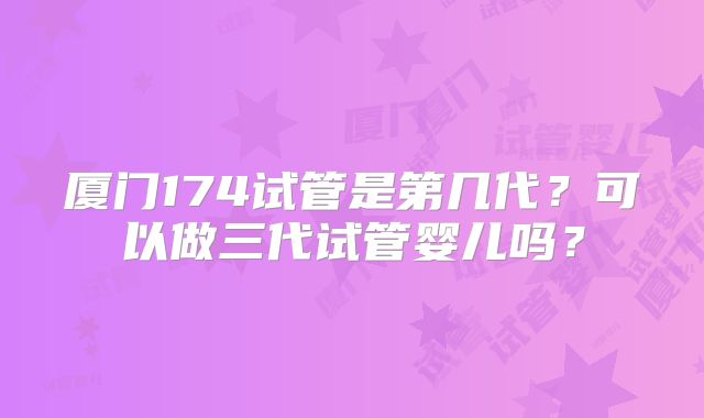 厦门174试管是第几代?可以做三代试管婴儿吗?