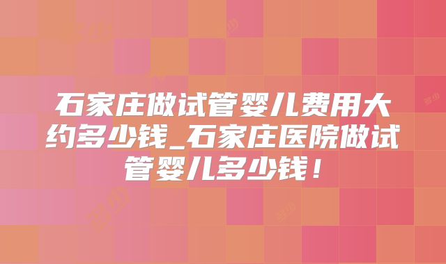 石家庄做试管婴儿费用大约多少钱_石家庄医院做试管婴儿多少钱!