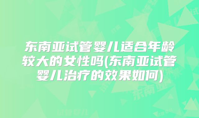 东南亚试管婴儿适合年龄较大的女性吗(东南亚试管婴儿治疗的效果如何)