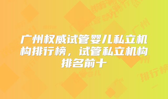广州权威试管婴儿私立机构排行榜,试管私立机构排名前十