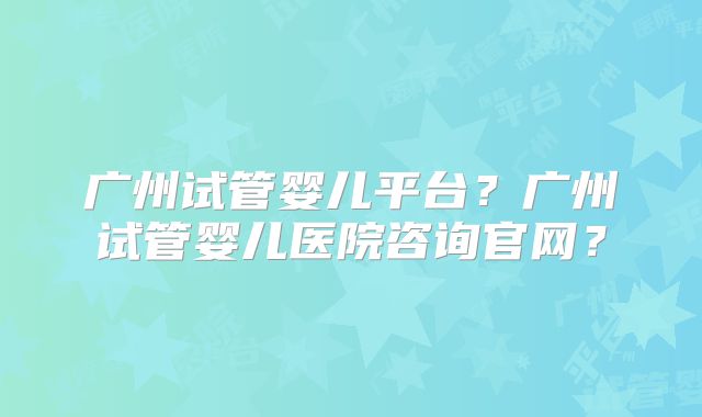 广州试管婴儿平台?广州试管婴儿医院咨询官网?