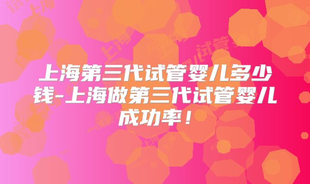 上海第三代试管婴儿多少钱-上海做第三代试管婴儿成功率！