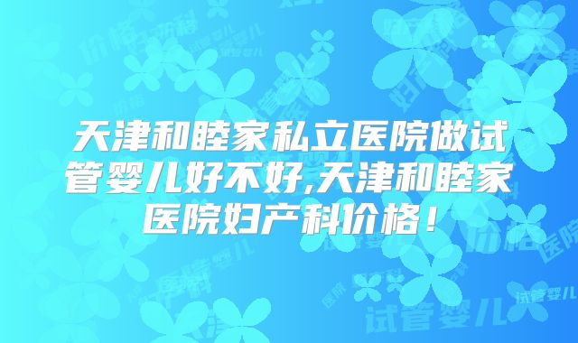 天津和睦家私立医院做试管婴儿好不好,天津和睦家医院妇产科价格!