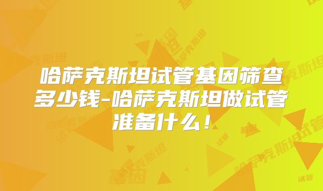 哈萨克斯坦试管基因筛查多少钱-哈萨克斯坦做试管准备什么!