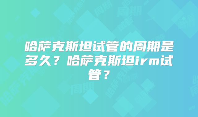 哈萨克斯坦试管的周期是多久？哈萨克斯坦irm试管？