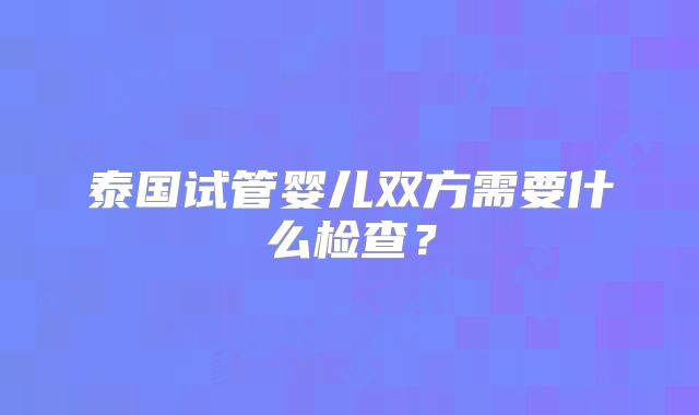 泰国试管婴儿双方需要什么检查?
