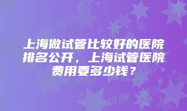 上海做试管比较好的医院排名公开,上海试管医院费用要多少钱?