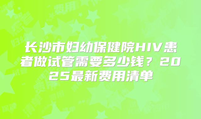长沙市妇幼保健院HIV患者做试管需要多少钱?2025最新费用清单