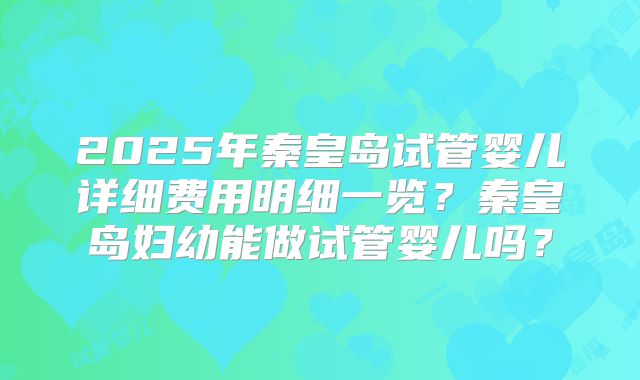 2025年秦皇岛试管婴儿详细费用明细一览?秦皇岛妇幼能做试管婴儿吗?
