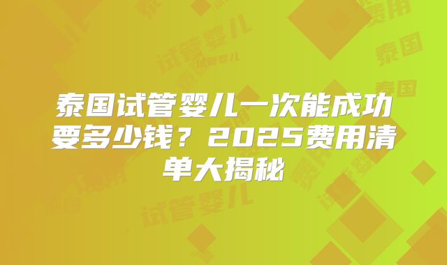 泰国试管婴儿一次能成功要多少钱?2025费用清单大揭秘