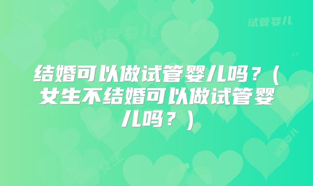 结婚可以做试管婴儿吗?(女生不结婚可以做试管婴儿吗?)