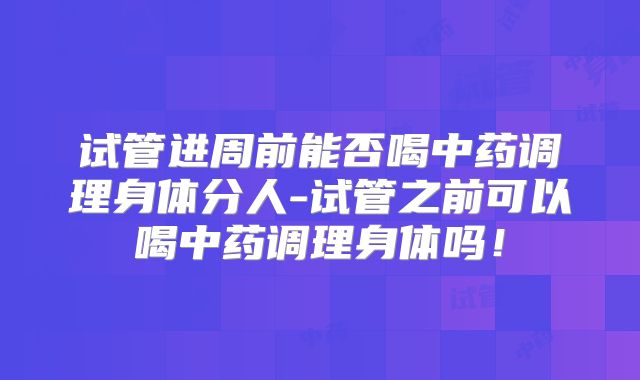 试管进周前能否喝中药调理身体分人-试管之前可以喝中药调理身体吗!