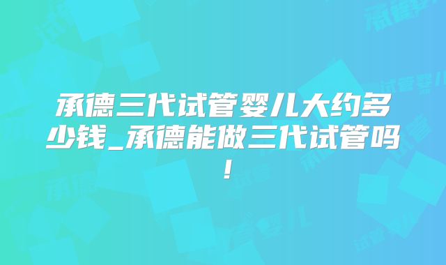 承德三代试管婴儿大约多少钱_承德能做三代试管吗!