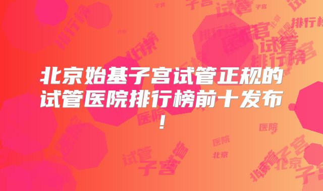 北京始基子宫试管正规的试管医院排行榜前十发布!