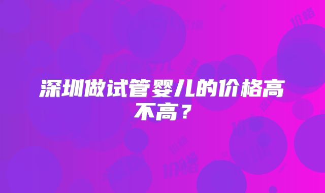 深圳做试管婴儿的价格高不高？
