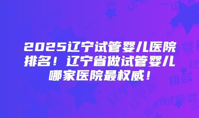 2025辽宁试管婴儿医院排名!辽宁省做试管婴儿哪家医院最权威!