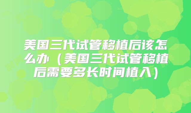 美国三代试管移植后该怎么办（美国三代试管移植后需要多长时间植入）