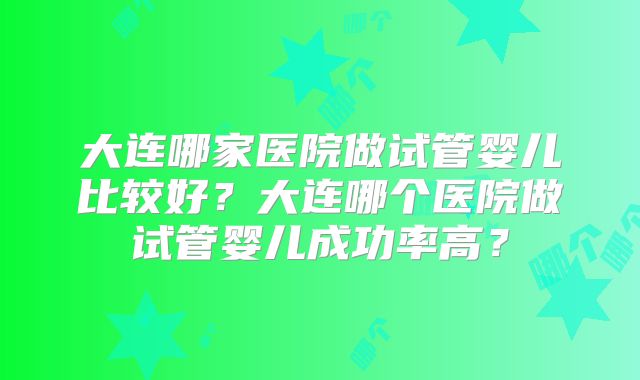 大连哪家医院做试管婴儿比较好?大连哪个医院做试管婴儿成功率高?