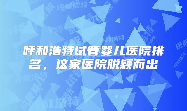 呼和浩特试管婴儿医院排名,这家医院脱颖而出