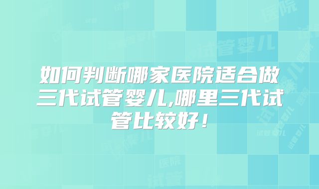 如何判断哪家医院适合做三代试管婴儿,哪里三代试管比较好!