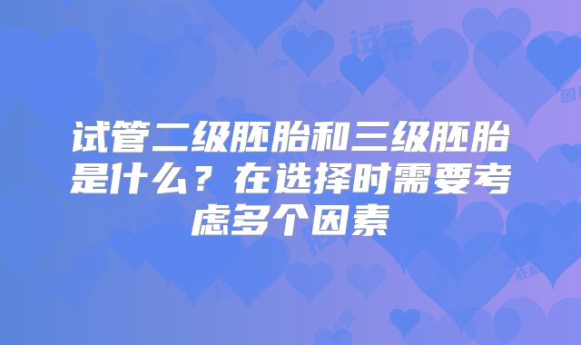 试管二级胚胎和三级胚胎是什么?在选择时需要考虑多个因素