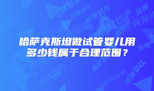 哈萨克斯坦做试管婴儿用多少钱属于合理范围?
