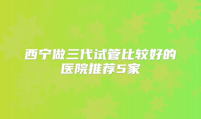 西宁做三代试管比较好的医院推荐5家