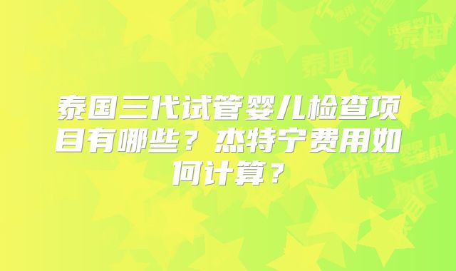 泰国三代试管婴儿检查项目有哪些？杰特宁费用如何计算？