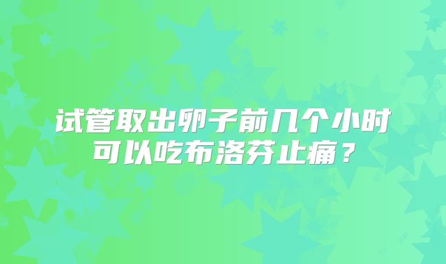 试管取出卵子前几个小时可以吃布洛芬止痛？
